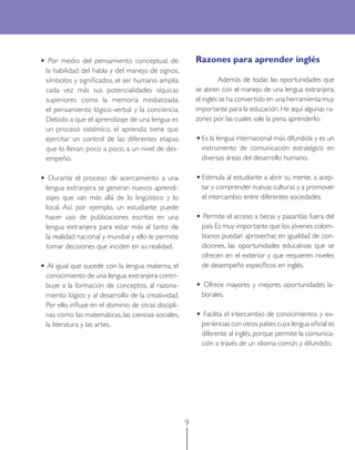 9 
• Por medio del pensamiento conceptual, de la habilidad del habla y del manejo de signos, símbolos y significados, el ser humano amplía cada vez más sus potencialidades síquicas superiores como la memoria mediatizada, el pensamiento lógico-verbal y la conciencia. Debido a que el aprendizaje de una lengua es un proceso sistémico, el aprendiz tiene que ejercitar un control de las diferentes etapas que lo llevan, poco a poco, a un nivel de desempeño. 
• Durante el proceso de acercamiento a una lengua extranjera se generan nuevos aprendizajes que van más allá de lo lingüístico y lo local. Así, por ejemplo, un estudiante puede hacer uso de publicaciones escritas en una lengua extranjera para estar más al tanto de la realidad nacional y mundial y ello le permite tomar decisiones que inciden en su realidad. 
• Al igual que sucede con la lengua materna, el conocimiento de una lengua extranjera contribuye a la formación de conceptos, al razonamiento lógico y al desarrollo de la creatividad. Por ello influye en el dominio de otras disciplinas como las matemáticas, las ciencias sociales, la literatura y las artes. 
Razones para aprender inglés 
Además de todas las oportunidades que se abren con el manejo de una lengua extranjera, el inglés se ha convertido en una herramienta muy importante para la educación. He aquí algunas razones por las cuales vale la pena aprenderlo: 
• Es la lengua internacional más difundida y es un instrumento de comunicación estratégico en diversas áreas del desarrollo humano. 
• Estimula al estudiante a abrir su mente, a aceptar y comprender nuevas culturas y a promover el intercambio entre diferentes sociedades. 
• Permite el acceso a becas y pasantías fuera del país. Es muy importante que los jóvenes colombianos puedan aprovechar, en igualdad de condiciones, las oportunidades educativas que se ofrecen en el exterior y que requieren niveles de desempeño específicos en inglés. 
• Ofrece mayores y mejores oportunidades laborales. 
• Facilita el intercambio de conocimientos y experiencias con otros países cuya lengua oficial es diferente al inglés, porque permite la comunicación a través de un idioma común y difundido. 
 
