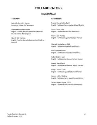 Puerto Rico Core Standards vii
English Program 2014
COLLABORATORS
REVISON TEAM
Teachers
Betzaida González Ramos
Programa Educación Temprana
Lissette Matos Hernández
English Teacher, Escuela de Idiomas Manuel
Cruz Maseira - Barranquitas
Wendy Estrella Ríos
English Teacher, Escuela Superior Porfírio Cruz -
Corozal
Facilitators
Eneida Rivera Colón, Ed.D
English Facilitator-Barranquitas School District
Jovita Flores Palos
English Facilitator-Corozal School District
Nydia Lugo Duprey
English Facilitator-Bayamon School District
Marta J. Dávila Perez, Ed.D
English Facilitator-Gurabo School District
Pino Gomez Claudio
English Facilitator-Gurabo School District
Ruben Lebron Leon
English Facilitator-Canóvanas School District
Angela Massi Oyola
English Facilitator-Las Piedras School District
Ivette Luciano Carlo
English Facilitator-Aguadilla School District
Jo-Ann Febles Medina
English Facilitator-Santa Isabel School District
Tanya I. Ayala Rivera, Ed.Dc
English Facilitator-San Juan II School District
 