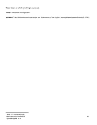 Puerto Rico Core Standards 84
English Program 2014
Voice: Means by which something is expressed.
Vowel: -consonant-vowel pattern.
WIDA ELD9
: World Class Instructional Design and Assessments of the English Language Development Standards (2012).
9
WIDA ELD Standards (2012)
 