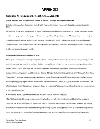 Puerto Rico Core Standards 85
English Program 2014
APPENDIX
Appendix A: Resources for Teaching ESL Students
English in Puerto Rico: Is it a Bilingual, Foreign, or Second Language Teaching Environment?
Definition of bilingualism (Adaptation from: English Program Curriculum Framework: Departamento de Educación: (
2003)
The meaning of the term “bilingualism”  is  highly  subjective and in need of clarification in this context because it is used
to refer to varying degrees of language proficiency in very different linguistic contexts. Moreover, it generates a highly
charged emotional, political, and socio-psychological connotation (Crystal, 1994) among people. Harris and Hodges
(1995)  define  the  term  bilingualism  as  “the  ability  to  speak  or  understand with some degree of proficiency a language
besides  one’s  native  language”  (p.  19).
Discussion within the context of Puerto Rico
Although the teaching and learning of English has been a priority in terms of allocated funds and policy making over the
past 100 years, various studies have shown that the results of these efforts have not been encouraging and are rather
limited.  Resnick  (1993)  indicated,  that  the  conflict  between  “government  planning  for  bilingualization  and  social  
pressure  for  monolingualism”  (p.  259)  impedes  the  use  of  the  psychologically  highly  charged  term  “bilingual”.  Therefore,  
“Puerto  Rico’s  language  policy  must  acknowledge  and  justify  the  primary  status  of  Spanish  as  the  ancestral  vernacular  
and  the  [primary]  language  of  normal  interaction  in  almost  all  domains”  (Velez,  2002,  p.8).  However,  he  continues,  “the  
official status of English [as  a  second  language]  should  be  recognized”  because  of  its  political,  financial  and  economic  ties  
to the United States (ibid.).
As  mentioned  above,  English  has  been  taught  in  Puerto  Rico  “as  a  second  language”
(ESL). The teaching and learning environment of English does not fall within the traditional ESL teaching paradigm.
Generally, the target language is not spoken and used for communication outside the classroom. However, by moving
away from the traditional definition of teaching and learning ESL and stressing  the  meaning  of  “second*  as  sequential  in  
terms of the timing, i.e., sequence of language acquisition, we can move away from the traditional concept and its
 