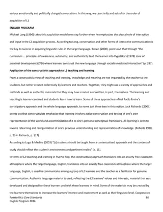 Puerto Rico Core Standards 86
English Program 2014
various emotionally and politically charged connotations. In this way, we can clarify and establish the order of
acquisition of L1
ENGLISH PROGRAM
Michael Long (1996) takes this acquisition model one step further when he emphasizes the pivotal role of interaction
and input in the L2 acquisition process. According to Long, conversation and other forms of interactive communication is
the key to success in acquiring linguistic rules in the target language. Brown (2000), points out that through “the  
curriculum ... principles of awareness, autonomy, and authenticity lead the learner into  Vygotsky’s  (1978) zone of
proximal development (ZPD) where learners construct the  new  language  through  socially  mediated  interaction”  (p.  287).
Application of the constructivist approach to L2 teaching and learning
From a constructivist view of teaching and learning, knowledge and meaning are not imparted by the teacher to the
students, but rather created collectively by learners and teachers. Together, they might use a variety of approaches and
methods as well as authentic materials that they may have created and written, in part, themselves. The learning and
teaching is learner-centered  and  students  learn  how  to  learn.  Some  of  these  approaches  reflect  Paolo  Freire’s  
participatory approach and the whole language approach, to name just these two in this section. Jack Richards ((2001)
points  out  that  constructivists  emphasize  that  learning  involves  active  construction  and  testing  of  one’s  own  
representation  of  the  world  and  accommodation  of  it  to  one’s  personal  conceptual  framework.  All  learning  is  seen  to  
involve relearning  and  reorganization  of  one’s  previous  understanding  and  representation  of  knowledge.  (Roberts  1998,  
p. 23 in Richards, p. 117)
According  to  Lugo  &  Medina  (2003)  “[s]  students  should  be  taught  from  a  contextualized  approach  and  the  content  of  
study should reflect  the  student’s  environment  and  pertinent  reality”  (p.  11).
In terms of L2 teaching and learning in Puerto Rico, the constructivist approach translates into an anxiety free classroom
atmosphere where the target language, English, translates into an anxiety free classroom atmosphere where the target
language, English, is used to communicate among a group of L2 learners and the teacher as a facilitator for genuine
communication.  Authentic  language  material  is  used,  reflecting  the  L2  learners’  values  and interests, material that was
developed and designed for these learners and with these learners in mind. Some of the materials may be created by
the  learners  themselves  to  increase  the  learners’  interest  and  involvement  as  well  as  their  linguistic  level.  Cooperative
 