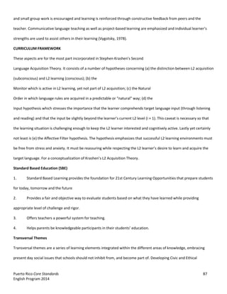 Puerto Rico Core Standards 87
English Program 2014
and small group work is encouraged and learning is reinforced through constructive feedback from peers and the
teacher. Communicative language teaching as well as project-based  learning  are  emphasized  and  individual  learner’s  
strengths are used to assist others in their learning (Vygotsky, 1978).
CURRICULUM FRAMEWORK
These  aspects  are  for  the  most  part  incorporated  in  Stephen  Krashen’s  Second
Language Acquisition Theory. It consists of a number of hypotheses concerning (a) the distinction between L2 acquisition
(subconscious) and L2 learning (conscious); (b) the
Monitor which is active in L2 learning, yet not part of L2 acquisition; (c) the Natural
Order  in  which  language  rules  are  acquired  in  a  predictable  or  “natural”  way;  (d)  the
Input hypothesis which stresses the importance that the learner comprehends target language input (through listening
and  reading)  and  that  the  input  be  slightly  beyond  the  learner’s  current  L2  level  (i  +  1).  This  caveat  is  necessary  so  that  
the learning situation is challenging enough to keep the L2 learner interested and cognitively active. Lastly yet certainly
not least is (e) the Affective Filter hypothesis. The hypothesis emphasizes that successful L2 learning environments must
be free from stress and anxiety.  It  must  be  reassuring  while  respecting  the  L2  learner’s  desire  to  learn  and  acquire  the  
target  language.  For  a  conceptualization  of  Krashen’s  L2  Acquisition  Theory.
Standard Based Education (SBE)
1. Standard Based Learning provides the foundation for 21st Century Learning Opportunities that prepare students
for today, tomorrow and the future
2. Provides a fair and objective way to evaluate students based on what they have learned while providing
appropriate level of challenge and rigor.
3. Offers teachers a powerful system for teaching.
4. Helps  parents  be  knowledgeable  participants  in  their  students’  education.
Transversal Themes
Transversal themes are a series of learning elements integrated within the different areas of knowledge, embracing
present day social issues that schools should not inhibit from, and become part of. Developing Civic and Ethical
 