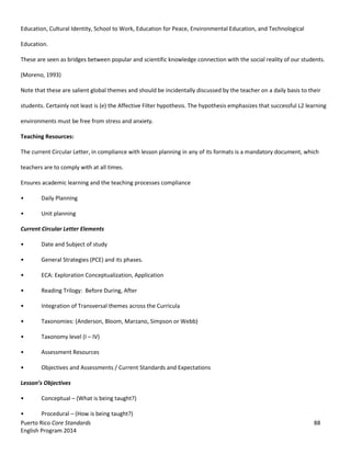 Puerto Rico Core Standards 88
English Program 2014
Education, Cultural Identity, School to Work, Education for Peace, Environmental Education, and Technological
Education.
These are seen as bridges between popular and scientific knowledge connection with the social reality of our students.
(Moreno, 1993)
Note that these are salient global themes and should be incidentally discussed by the teacher on a daily basis to their
students. Certainly not least is (e) the Affective Filter hypothesis. The hypothesis emphasizes that successful L2 learning
environments must be free from stress and anxiety.
Teaching Resources:
The current Circular Letter, in compliance with lesson planning in any of its formats is a mandatory document, which
teachers are to comply with at all times.
Ensures academic learning and the teaching processes compliance
• Daily Planning
• Unit planning
Current Circular Letter Elements
• Date and Subject of study
• General Strategies (PCE) and its phases.
• ECA: Exploration Conceptualization, Application
• Reading Trilogy: Before During, After
• Integration of Transversal themes across the Curricula
• Taxonomies: (Anderson, Bloom, Marzano, Simpson or Webb)
• Taxonomy level (I – IV)
• Assessment Resources
• Objectives and Assessments / Current Standards and Expectations
Lesson’s  Objectives  
• Conceptual – (What is being taught?)
• Procedural – (How is being taught?)
 