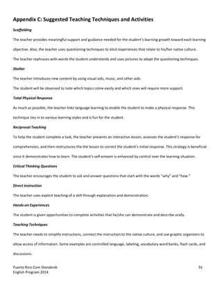 Puerto Rico Core Standards 91
English Program 2014
Appendix C: Suggested Teaching Techniques and Activities
Scaffolding
The teacher provides meaningful support and guidance  needed  for  the  student’s  learning growth toward each learning
objective. Also, the teacher uses questioning techniques to elicit experiences that relate to his/her native culture.
The teacher rephrases with words the student understands and uses pictures to adapt the questioning techniques.
Shelter
The teacher introduces new content by using visual aids, music, and other aids.
The student will be observed to note which topics come easily and which ones will require more support.
Total Physical Response
As much as possible, the teacher links language learning to enable the student to make a physical response. This
technique ties in to various learning styles and is fun for the student.
Reciprocal Teaching
To help the student complete a task, the teacher presents an interactive lesson, assesses  the  student’s  response  for  
comprehension, and then restructures the the lesson  to  correct  the  student’s  initial  response.  This  strategy  is  beneficial
since it demonstrates how to learn.  The  student’s  self-esteem is enhanced by control over the learning situation.
Critical Thinking Questions
The teacher encourages the student to ask and answer questions that start with the  words  “why”  and  “how.”
Direct Instruction
The teacher uses explicit teaching of a skill through explanation and demonstration.
Hands-on Experiences
The student is given opportunities to complete activities that he/she can demonstrate and describe orally.
Teaching Techniques
The teacher needs to simplify instructions, connect the instruction to the native culture, and use graphic organizers to
allow access of information. Some examples are controlled language, labeling, vocabulary word banks, flash cards, and
discussions.
 