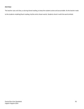 Puerto Rico Core Standards 92
English Program 2014
Oral Cloze
The teacher uses oral cloze, as during shared reading, to keep the students active and accountable. As the teacher reads
to the students modeling fluent reading, he/she omits chosen words. Students choral in with the word omitted.
 
