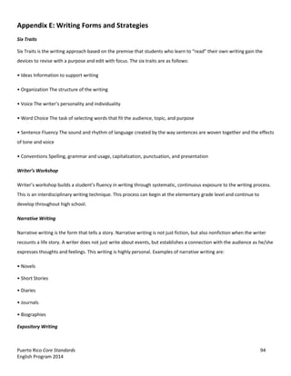 Puerto Rico Core Standards 94
English Program 2014
Appendix E: Writing Forms and Strategies
Six Traits
Six Traits is the writing approach based on the premise that students who learn to  “read”  their  own  writing  gain  the  
devices to revise with a purpose and edit with focus. The six traits are as follows:
•  Ideas  Information  to support writing
•  Organization  The  structure  of  the  writing
•  Voice  The  writer’s  personality  and  individuality
•  Word  Choice  The  task  of  selecting  words that fit the audience, topic, and purpose
•  Sentence  Fluency  The  sound  and  rhythm of language created by the way sentences are woven together and the effects
of tone and voice
•  Conventions  Spelling,  grammar and usage, capitalization, punctuation, and presentation
Writer’s  Workshop
Writer’s  workshop  builds  a  student’s  fluency in writing through systematic, continuous exposure to the writing process.
This is an interdisciplinary writing technique. This process can begin at the elementary grade level and continue to
develop throughout high school.
Narrative Writing
Narrative writing is the form that tells a story. Narrative writing is not just fiction, but also nonfiction when the writer
recounts a life story. A writer does not just write about events, but establishes a connection with the audience as he/she
expresses thoughts and feelings. This writing is highly personal. Examples of narrative writing are:
•  Novels
•  Short  Stories
•  Diaries
•  Journals
•  Biographies
Expository Writing
 