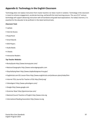 Puerto Rico Core Standards 97
English Program 2014
Appendix G: Technology in the English Classroom
Technology does not replace instruction from master teachers nor does it work in isolation. Technology in the classroom
is meant to enhance engagement, accelerate learning, and benefit the total learning process. The use of 21st
century
technology will support advancing instruction with all standards and grade  level  expectations.  For  today’s  learners,  it  is
essential for the educator to be proficient in the latest technical tools.
Classroom Tools
•  Laptops
•  Internet  Access
•  PowerPoint
•  Smart  Boards
•  DVD  Players
•  Audio  Books
•  E-Books
•  Interactive  Readers
Top Teacher Websites
•  BrainyQuote  http://www.brainyquote.com/
•  National  Geographic http://www.nationalgeographic.com
•  Stop  Bullying  Now!  http://www.stopbullyingnow.hrsa.gov/
•  Englishclub.com  ESL  Lesson  Plans  http://www.englishclub.com/esllesson-plans/index/htm
•  Internet  TESL  Journal  for  Teacher  of  ESL  http://iteslj.org/
•  Yahooligans! http://www.yahooligans.com/
•  Google  http://www.google.com
•  Grammar  Now!  http://grammarnow.com/
•  National  Council  Teachers  of  English  http://www.ncte.org
•  International  Reading  Association  http://www.ira.org
 