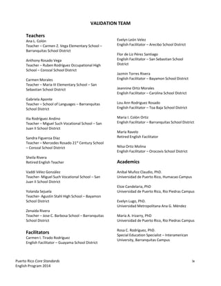 Puerto Rico Core Standards ix
English Program 2014
VALIDATION TEAM
Teachers
Ana L. Colón
Teacher – Carmen Z. Vega Elementary School –
Barranquitas School District
Anthony Rosado Vega
Teacher – Ruben Rodríguez Occupational High
School – Corozal School District
Carmen Morales
Teacher – Maria III Elementary School – San
Sebastian School District
Gabriela Aponte
Teacher – School of Languages – Barranquitas
School District
Ilia Rodríguez Andino
Teacher – Miguel Such Vocational School – San
Juan II School District
Sandra Figueroa Díaz
Teacher – Mercedes Rosado 21st
Century School
– Corozal School District
Sheila Rivera
Retired English Teacher
Vaddi Vélez González
Teacher- Miguel Such Vocational School – San
Juan II School District
Yolanda Sejuela
Teacher- Agustín Stahl High School – Bayamon
School District
Zenaida Rivera
Teacher – Jose C. Barbosa School – Barranquitas
School District
Facilitators
Carmen I. Tirado Rodríguez
English Facilitator – Guayama School District
Evelyn León Velez
English Facilitator – Arecibo School District
Flor de Liz Pérez Santiago
English Facilitator – San Sebastian School
District
Jazmin Torres Rivera
English Facilitator – Bayamon School District
Jeannine Ortiz Morales
English Facilitator – Carolina School District
Lou Ann Rodriguez Rosado
English Facilitator – Toa Baja School District
Maria I. Colón Ortiz
English Facilitator – Barranquitas School District
María Ravelo
Retired English Facilitator
Nilsa Ortiz Molina
English Facilitator – Orocovis School District
Academics
Anibal Muñoz Claudio, PhD.
Universidad de Puerto Rico, Humacao Campus
Elsie Candelaria, PhD
Universidad de Puerto Rico, Rio Piedras Campus
Evelyn Lugo, PhD.
Universidad Metropolitana Ana G. Méndez
María A. Irizarry, PhD
Universidad de Puerto Rico, Rio Piedras Campus
Rosa C. Rodríguez, PhD.
Special Education Specialist – Interamerican
University, Barranquitas Campus
 