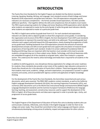 Puerto Rico Core Standards x
English Program 2014
INTRODUCTION
The Puerto Rico Core Standards for the English Program are divided into five distinct standards:
Listening, Speaking, Reading, Writing, and Language. Each standard consists of both College and Career
Readiness (CCR) expectations and grade level indicators. The CCR expectations and grade-specific
indicators are necessary complements – the former provides broad expectations, the latter provides
additional specificity – that together defines the skills and competencies that all students must master.
The PRCS require preparing students for College and Career Readiness (CCR) expectations which identify
what students are expected to master by the end of grade 12 while the grade level indicators identify
what students are expected to master at a particular grade level.
The PRCS in English were written by grade level from K-12. For each standard and expectation,
indicators are side-by-side to adjacent grades to show their progression across grades. In considering
the organization and structure of the PRCS in English, the Core Development Team (CDT) used standards
and expectations to represent the essential topics and skills to be addressed. The preceding grade level
indicators each support and build toward the CCR expectations, clearly showing the progression of skills
across grade levels. Building backwards from CCR expectations prevents the omission of essential
developmental concepts and skills at each grade level and supports the articulation of research-based
progressions of learning within each standard. Grades K-6 contain additional Foundational Skills in
Reading and Writing; these are important skills that teachers must consider at this level to provide
students a strong learning core in these subject areas. Media, Technology, and Cultural Awareness skills
are embedded throughout all of the standards at all grade levels, rather than treated in a separate
section. This underscores the need to utilize technology and media that is required for all students in the
21st century.
In addition to defining general, cross-­‐‑disciplinary literacy expectations for college and career readiness
for students, these standards also provide a clear vision of the academic rigor educators and parents in
Puerto Rico should aim for  in  the  education  of  Puerto  Rico’s  children.  These  learning  goals  help  ensure  
that students meet social, academic, college, and work expectations, are prepared to succeed in a global
economy and society, and are provided with rigorous content and application of higher knowledge
thinking.
For the development of the Puerto Rico Core Standards, the Committee researched and used various
documents, which were essential. The PRDE 2007 academic content standards, as well as the California
English Language Development Standards (CA-ELDs), the Learning Progression Frameworks (LPFs), and
numerous other documents such as the World Class Instructional Design and Assessment (WIDA) English
Language Development standards and the Common European Framework of Reference for language
learning, teaching, and assessment, served as key resources used to support the development of the
PRCS in English. All of these documents and ideas were organized in order to provide rigor, clarity, and
progression of across grade levels.
Vision
The English Program of the Department of Education of Puerto Rico aims to develop students who can
communicate creatively, reflectively, and critically in the English language in order for them to be
college and career ready. They should feel committed to their native language and Hispanic culture,
simultaneously developing a strong sense of solidarity, respect and appreciation for other cultures.
 