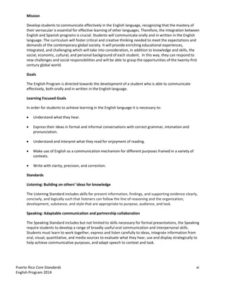 Puerto Rico Core Standards xi
English Program 2014
Mission
Develop students to communicate effectively in the English language, recognizing that the mastery of
their vernacular is essential for effective learning of other languages. Therefore, the integration between
English and Spanish programs is crucial. Students will communicate orally and in written in the English
language. The curriculum will foster critical and creative thinking needed to meet the expectations and
demands of the contemporary global society. It will provide enriching educational experiences,
integrated, and challenging which will take into consideration, in addition to knowledge and skills, the
social, economic, cultural, and personal background of each student. In this way, they can respond to
new challenges and social responsibilities and will be able to grasp the opportunities of the twenty-first
century global world.
Goals
The English Program is directed towards the development of a student who is able to communicate
effectively, both orally and in written in the English language.
Learning Focused Goals
In order for students to achieve learning in the English language it is necessary to:
Understand what they hear.
Express their ideas in formal and informal conversations with correct grammar, intonation and
pronunciation.
Understand and interpret what they read for enjoyment of reading.
Make use of English as a communication mechanism for different purposes framed in a variety of
contexts.
Write with clarity, precision, and correction.
Standards
Listening: Building  on  others’  ideas  for  knowledge  
The Listening Standard includes skills for present information, findings, and supporting evidence clearly,
concisely, and logically such that listeners can follow the line of reasoning and the organization,
development, substance, and style that are appropriate to purpose, audience, and task.
Speaking: Adaptable communication and partnership collaboration
The Speaking Standard includes but not limited to skills necessary for formal presentations, the Speaking
require students to develop a range of broadly useful oral communication and interpersonal skills.
Students must learn to work together, express and listen carefully to ideas, integrate information from
oral, visual, quantitative, and media sources to evaluate what they hear, use and display strategically to
help achieve communicative purposes, and adapt speech to context and task.
 
