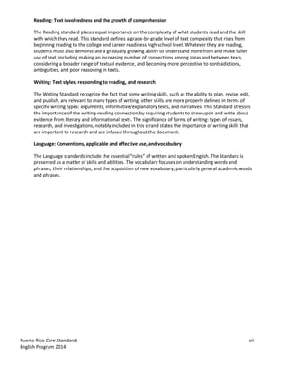 Puerto Rico Core Standards xii
English Program 2014
Reading: Text involvedness and the growth of comprehension
The Reading standard places equal importance on the complexity of what students read and the skill
with which they read. This standard defines a grade-by-grade level of text complexity that rises from
beginning reading to the college and career readiness high school level. Whatever they are reading,
students must also demonstrate a gradually growing ability to understand more from and make fuller
use of text, including making an increasing number of connections among ideas and between texts,
considering a broader range of textual evidence, and becoming more perceptive to contradictions,
ambiguities, and poor reasoning in texts.
Writing: Text styles, responding to reading, and research
The Writing Standard recognize the fact that some writing skills, such as the ability to plan, revise, edit,
and publish, are relevant to many types of writing, other skills are more properly defined in terms of
specific writing types: arguments, informative/explanatory texts, and narratives. This Standard stresses
the importance of the writing-reading connection by requiring students to draw upon and write about
evidence from literary and informational texts. The significance of forms of writing: types of essays,
research, and investigations, notably included in this strand states the importance of writing skills that
are important to research and are infused throughout the document.
Language: Conventions, applicable and effective use, and vocabulary
The  Language  standards  include  the  essential  “rules”  of  written  and  spoken  English.  The  Standard  is  
presented as a matter of skills and abilities. The vocabulary focuses on understanding words and
phrases, their relationships, and the acquisition of new vocabulary, particularly general academic words
and phrases.
 