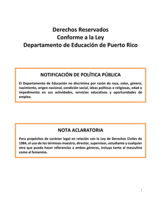i
Derechos Reservados
Conforme a la Ley
Departamento de Educación de Puerto Rico
NOTIFICACIÓN DE POLÍTICA PÚBLICA
El Departamento de Educación no discrimina por razón de raza, color, género,
nacimiento, origen nacional, condición social, ideas políticas o religiosas, edad o
impedimento en sus actividades, servicios educativos y oportunidades de
empleo.
NOTA ACLARATORIA
Para propósitos de carácter legal en relación con la Ley de Derechos Civiles de
1984, el uso de los términos maestro, director, supervisor, estudiante y cualquier
otro que pueda hacer referencias a ambos géneros, incluya tanto al masculino
como al femenino.
 