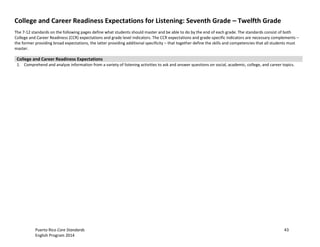 Puerto Rico Core Standards 43
English Program 2014
College and Career Readiness Expectations for Listening: Seventh Grade – Twelfth Grade
The 7-12 standards on the following pages define what students should master and be able to do by the end of each grade. The standards consist of both
College and Career Readiness (CCR) expectations and grade level indicators. The CCR expectations and grade-specific indicators are necessary complements –
the former providing broad expectations, the latter providing additional specificity – that together define the skills and competencies that all students must
master.
College and Career Readiness Expectations
1. Comprehend and analyze information from a variety of listening activities to ask and answer questions on social, academic, college, and career topics.
 