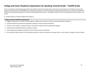Puerto Rico Core Standards 47
English Program 2014
College and Career Readiness Expectations for Speaking: Seventh Grade – Twelfth Grade
The 7-12 standards on the following pages define what students should master and be able to do by the end of each grade. The standards consist of both
College and Career Readiness (CCR) expectations and grade level indicators. The CCR expectations and grade-specific indicators are necessary complements –
the former providing broad expectations, the latter providing additional specificity – that together define the skills and competencies that all students must
master.
A + symbol indicates an Advanced English skill in grade 12.
College and Career Readiness Expectations
1. Engage in discussions on a variety of social, academic, college, and career topics in diverse contexts with different audiences.
2. Evaluate information and determine appropriate responses to answer questions effectively.
3. Interact in social, academic, college, and career conversations using accurate and appropriate language.
4. Provide, justify, and defend opinions or positions in speech.
5. Choose appropriate language according to the task, context, purpose, and audience.
6. Plan and deliver different types of oral presentations/reports to express information and support ideas in social, academic, college, and career settings.
 