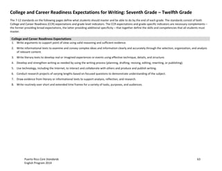 Puerto Rico Core Standards 63
English Program 2014
College and Career Readiness Expectations for Writing: Seventh Grade – Twelfth Grade
The 7-12 standards on the following pages define what students should master and be able to do by the end of each grade. The standards consist of both
College and Career Readiness (CCR) expectations and grade level indicators. The CCR expectations and grade-specific indicators are necessary complements –
the former providing broad expectations, the latter providing additional specificity – that together define the skills and competencies that all students must
master.
College and Career Readiness Expectations
1. Write arguments to support point of view using valid reasoning and sufficient evidence.
2. Write informational texts to examine and convey complex ideas and information clearly and accurately through the selection, organization, and analysis
of relevant content.
3. Write literary texts to develop real or imagined experiences or events using effective technique, details, and structure.
4. Develop and strengthen writing as needed by using the writing process (planning, drafting, revising, editing, rewriting, or publishing).
5. Use technology, including the Internet, to interact and collaborate with others and produce and publish writing.
6. Conduct research projects of varying lengths based on focused questions to demonstrate understanding of the subject.
7. Draw evidence from literary or informational texts to support analysis, reflection, and research.
8. Write routinely over short and extended time frames for a variety of tasks, purposes, and audiences.
 