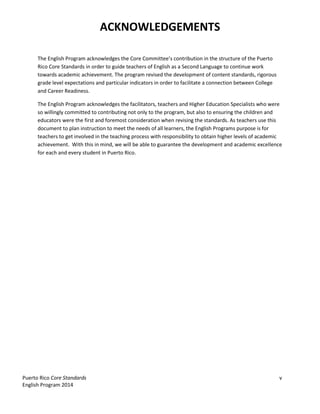 Puerto Rico Core Standards v
English Program 2014
ACKNOWLEDGEMENTS
The  English  Program  acknowledges  the  Core  Committee’s  contribution  in  the  structure  of  the  Puerto  
Rico Core Standards in order to guide teachers of English as a Second Language to continue work
towards academic achievement. The program revised the development of content standards, rigorous
grade level expectations and particular indicators in order to facilitate a connection between College
and Career Readiness.
The English Program acknowledges the facilitators, teachers and Higher Education Specialists who were
so willingly committed to contributing not only to the program, but also to ensuring the children and
educators were the first and foremost consideration when revising the standards. As teachers use this
document to plan instruction to meet the needs of all learners, the English Programs purpose is for
teachers to get involved in the teaching process with responsibility to obtain higher levels of academic
achievement. With this in mind, we will be able to guarantee the development and academic excellence
for each and every student in Puerto Rico.
 