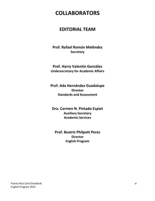 Puerto Rico Core Standards vi
English Program 2014
COLLABORATORS
EDITORIAL TEAM
Prof. Rafael Román Meléndez
Secretary
Prof. Harry Valentín González
Undersecretary for Academic Affairs
Prof. Ada Hernández Guadalupe
Director
Standards and Assessment
Dra. Carmen N. Pintado Espiet
Auxiliary Secretary
Academic Services
Prof. Beatriz Philpott Perez
Director
English Program
 