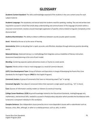 Puerto Rico Core Standards 79
English Program 2014
GLOSSARY
Academic Content Standard: The skills and knowledge expected of the students in the core content areas for each
subject material.
Academic Language: The vocabulary and lexical tools that students need for speaking, reading. The oral and written text
required to succeed in school that entails deep understanding and communication of the language of content within a
classroom environment; revolves around meaningful application of specific criteria related to linguistic Complexity at the
discourse level
Auditory Discrimination: The ability to detect a difference between sounds (usually speech sounds)
Aural: Related to the ear or to the sense of hearing.
Automaticity: Refers to decoding that is rapid, accurate, and effortless; develops through extensive practice decoding
words.
Balanced Literacy: Balanced Literacy is a methodology that integrates various modalities of literacy instruction.
Assessment based planning at the core of each model.
Blending: Combining separate spoken phonemes onsets or rhymes to create words.
Cognates: Words similar in two or more languages as a result of common descent.
(CDT): Core Development Team: Group of Scholars and Specialists in charge of developing the Puerto Rico Core
Standards for the English Program (PRCS for the English Program).
Consonant clusters: A  group  of  consonants  that  have  no  intervening  vowel  (“spr”  in  spring).
Consonant digraphs: Two adjacent consonant letters that represent a single speech sound (e.g., “sh”  in  shore).
Cues: Sources of information used by readers or listeners to construct meaning.
College Career Readiness: (CCR) Acquired knowledge related to the Educational Standards, reading/language arts,
mathematics, and technical skills, needed to succeed in Postsecondary education which provides the foundational skills
to become a competent individual in the workplace.
Complex Sentence: One independent clause joined by one or more dependent clauses with a subordinator such as;
because, since, after, although, or when or a relative pronoun, such as; who, or which.
 