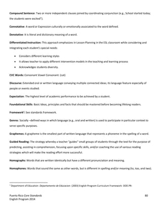 Puerto Rico Core Standards 80
English Program 2014
Compound Sentence: Two or more independent clauses joined by coordinating conjunction (e.g., School started today;
the  students  were  excited”).
Connotative: A word or Expression culturally or emotionally associated to the word defined.
Denotative: It is literal and dictionary meaning of a word.
Differentiated Instruction: This approach emphasizes in Lesson Planning in the ESL classroom while considering and
integrating  each  student’s  special  needs:
Considers different learning styles
It allows teacher to apply different intervention models in the teaching and learning process
Acknowledges students diversity.
CVC Words: Consonant Vowel Consonant: (cat)
Discourse: Extended oral or written language conveying multiple connected ideas; its language feature especially of
people or events studied.
Expectation: The highest level of academic performance to be achieved by a student.
Foundational Skills: Basic Ideas, principles and facts that should be mastered before becoming lifelong readers.
Framework1
: See standards framework.
Genres: Socially –defined ways in which language (e.g., oral and written) is used to participate in particular context to
serve specific purposes.
Graphemes: A grapheme is the smallest part of written language that represents a phoneme in the spelling of a word.
Guided Reading: The strategy whereby a teacher "guides" small groups of students through the text for the purpose of
predicting, assisting in comprehension, focusing upon specific skills, and/or coaching the use of various reading
strategies which will make the reading effort more successful.
Homographs: Words that are written identically but have a different pronunciation and meaning.
Homophones: Words that sound the same as other words, but is different in spelling and/or meaning (to, too, and two).
1
Department of Education- Departamento de Educacion- (2003) English Program Curriculum Framework -DOE.PR-
 