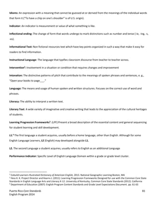 Puerto Rico Core Standards 81
English Program 2014
Idioms: An expression with a meaning that cannot be guessed at or derived from the meanings of the individual words
that  form  it  (“To  have  a  chip  on  one's shoulder”  is  of U.S. origin).
Indicator: An indicator is measurement or value of what something is like.
Inflectional ending: The change of form that words undergo to mark distinctions such as number and tense (-ie, -ing, -s,
-es).
Informational Text: Non fictional resources text which have key points organized in such a way that make it easy for
readers to find information.
Instructional Language: The language that typifies classroom discourse from teacher to teacher across.
Intervention2
: Involvement in a situation or condition that requires changes and improvement
Intonation: The distinctive patterns of pitch that contribute to the meanings of spoken phrases and sentences, e. g.,
“Open  your  books  to  page___.”
Language: The means and usage of human spoken and written structures. Focuses on the correct use of word and
phrases.
Literacy: The ability to interpret a written text.
Literary Text: A wide variety of imaginative and creative writing that leads to the appreciation of the cultural heritages
of students.
Learning Progression Frameworks3
: (LPF) Present a broad description of the essential content and general sequencing
for student learning and skill development.
L1.4
The first language a student acquires, usually before a home language, other than English. Although for some
English Language Learners, L2 (English) may developed alongside L1.
L2. The second Language a student acquires; usually refers to English as an additional Language
Performance Indicator: Specific Level of English Language Domain within a grade or grade level cluster.
2
Cobuild Learners Illustrated Dictionary of American English, 2013. National Geographic Learning Boston, MA
3
Hess K. K. Project Director and Kearns J. (2011): Learning Progression Frameworks Designed for use with the Common Core State
Standards in English Language Arts and Literacy K-12. University of Kentucky, Common Core State Standards (2012): California
4
Department of Education (2007): English Program Content Standards and Grade Level Expectations Document. pp. 61-63
 