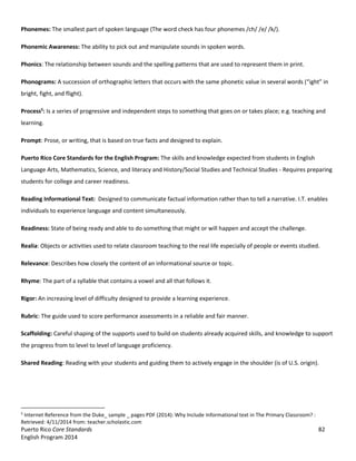 Puerto Rico Core Standards 82
English Program 2014
Phonemes: The smallest part of spoken language (The word check has four phonemes /ch/ /e/ /k/).
Phonemic Awareness: The ability to pick out and manipulate sounds in spoken words.
Phonics: The relationship between sounds and the spelling patterns that are used to represent them in print.
Phonograms: A succession of orthographic letters that occurs with the same phonetic value in several words  (“ight”  in  
bright, fight, and flight).
Process5
: Is a series of progressive and independent steps to something that goes on or takes place; e.g. teaching and
learning.
Prompt: Prose, or writing, that is based on true facts and designed to explain.
Puerto Rico Core Standards for the English Program: The skills and knowledge expected from students in English
Language Arts, Mathematics, Science, and literacy and History/Social Studies and Technical Studies - Requires preparing
students for college and career readiness.
Reading Informational Text: Designed to communicate factual information rather than to tell a narrative. I.T. enables
individuals to experience language and content simultaneously.
Readiness: State of being ready and able to do something that might or will happen and accept the challenge.
Realia: Objects or activities used to relate classroom teaching to the real life especially of people or events studied.
Relevance: Describes how closely the content of an informational source or topic.
Rhyme: The part of a syllable that contains a vowel and all that follows it.
Rigor: An increasing level of difficulty designed to provide a learning experience.
Rubric: The guide used to score performance assessments in a reliable and fair manner.
Scaffolding: Careful shaping of the supports used to build on students already acquired skills, and knowledge to support
the progress from to level to level of language proficiency.
Shared Reading: Reading with your students and guiding them to actively engage in the shoulder (is of U.S. origin).
5
Internet Reference from the Duke_ sample _ pages PDF (2014): Why Include Informational text in The Primary Classroom? :
Retrieved: 4/11/2014 from: teacher.scholastic.com
 