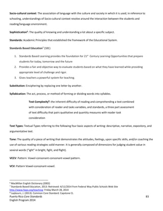 Puerto Rico Core Standards 83
English Program 2014
Socio-cultural context: The association of language with the culture and society in which it is used; in reference to
schooling, understandings of Socio-cultural context revolve around the interaction between the students and
reading/language environment.
Sophistication6
: The quality of knowing and understanding a lot about a specific subject.
Standards: Academic Principles that established the framework of the Educational System.
Standards Based Education7
(SBE)
1. Standards Based Learning provides the foundation for 21st
Century Learning Opportunities that prepare
students for today, tomorrow and the future
2. Provides a fair and objective way to evaluate students based on what they have learned while providing
appropriate level of challenge and rigor.
3. Gives teachers a powerful system for teaching.
Substitution: Enciphering by replacing one letter by another.
Syllabication: The act, process, or method of forming or dividing words into syllables.
Text Complexity8
: the inherent difficulty of reading and comprehending a text combined
with consideration of reader and tasks variables, and standards, a three part assessment
of text difficulty that pairs qualitative and quantity measures with reader task
consideration
Text Types: Textual Types referring to the following four basic aspects of writing: descriptive, narrative, expository, and
argumentative text.
Tone: The quality of a piece of writing that demonstrates the attitudes, feelings, upon specific skills, and/or coaching the
use of various reading strategies valid manner. It is generally composed of dimensions for judging student value in
several  words  (“ight”  in  bright,  fight,  and  flight).
VCCV: Pattern: Vowel-consonant-consonant-vowel pattern.
VCV: Pattern Vowel-consonant-vowel.
6
MacMillan English Dictionary (2002)
7
Standards Based Education, 2013: Retrieved: 4/11/2014 from Federal Way Public Schools Web Site
http://www.fwps.org/teaching: Friday March 28, 2014
8
Laybourn, J. (2013): Common Core Standard. Capstone CL
 