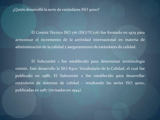 ¿Quién desarrolló la serie de estándares ISO 9000?<br />	El Comité Técnico ISO 176 (ISO/TC176) fue formado en 1979 para ar...