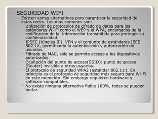    SEGURIDAD WIFI
    ◦ Existen varias alternativas para garantizar la seguridad de
      estas redes. Las más comunes son:
       Utilización de protocolos de cifrado de datos para los
        estándares Wi-Fi como el WEP y el WPA, encargados de la
        codificacion de la información transmitida para proteger su
        confidencialidad.
       IPSEC (túneles IP), VPN y el conjunto de estándares IEEE
        802.1X, permitiendo la autenticación y autorización de
        usuarios.
       Filtrado de MAC, sólo se permite acceso a los dispositivos
        autorizados.
       Ocultación del punto de acceso(SSID): punto de acceso
        (Router) invisible a otros usuarios.
       El protocolo de seguridad WPA2 (estándar 802.11i). En
        principio es el protocolo de seguridad más seguro para Wi-Fi
        en este momento. Sin embargo requieren hardware y
        software compatibles.
       No existe ninguna alternativa fiable 100%, todas se pueden
        burlar.
 