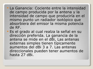    La Ganancia: Cociente entre la intensidad
    de campo producida por la antena y la
    intensidad de campo que produciría en el
    mismo punto un radiador isotópico que
    absorbiera del emisor la misma potencia
    de RF.
   Es el grado al cual realza la señal en su
    dirección preferida. La ganancia de la
    antena se mide en el dBi, Las antenas
    externas simples tienen típicamente
    aumentos del dBi 3 a 7. Las antenas
    direccionales pueden tener aumentos de
    hasta 27 dBi.
 