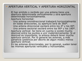    APERTURA VERTICAL Y APERTURA HORIZONTAL

    ◦ El haz emitido o recibido por una antena tiene una
      abertura determinada verticalmente y otra apertura
      determinada horizontalmente.
    ◦ Apertura horizontal:
        Una antena omnidireccional trabajará horizontalmente
         en todas direcciones, su apertura será de 360º.
        Una antena direccional oscilará entre los 4º y los 40º.
        Una antena sectorial oscilará entre los 90º y los 180º.
    ◦ Apertura vertical: Se tiene en cuenta si existe mucho
      desnivel entre los puntos a unir inalámbricamente. Si el
      desnivel es importante, la antena deberá tener mucha
      apertura vertical. Por lo general las antenas, a más
      ganancia (potencia por decirlo de algún modo) menos
      apertura vertical.
    ◦ En las antenas direccionales, por lo general, suelen tener
      las mismas aperturas verticales y horizontales.
 