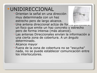  UNIDIRECCIONAL
   Orientan la señal en una dirección
    muy determinada con un haz
    estrecho pero de largo alcance.
   Una antena direccional actúa de forma parecida a
    un foco que emite un haz concreto y estrecho
    pero de forma intensa (más alcance).
   Las antenas Direccionales envían la información a
    una cierta zona de cobertura. A un ángulo
    determinado.
   Alcance mayor
   Fuera de la zona de cobertura no se "escucha"
    nada, no se puede establecer comunicación entre
    los interlocutores.
 