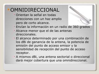  OMNIDIRECCIONAL
   Orientan la señal en todas
    direcciones con un haz amplio
    pero de corto alcance.
   Envían la información en un radio de 360 grados
   Alcance menor que el de las antenas
    direccionales.
   El alcance determinado por una combinación de
    los dBi de ganancia de la antena, la potencia de
    emisión del punto de acceso emisor y la
    sensibilidad de recepción del punto de acceso
    receptor.
   A mismos dBi, una antena sectorial o direccional
    dará mejor cobertura que una omnidireccional.
 