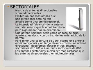  SECTORIALES
   Mezcla de antenas direccionales
    y omnidireccionales.
   Emiten un haz más amplio que
    una direccional pero no tan
    amplio como una omnidireccional.
   La intensidad (alcance) de la antena
    sectorial mayor que la omnidireccional
    pero algo menor que la direccional.
   Una antena sectorial sería como un foco de gran
    apertura, es decir, con un haz de luz más ancho de lo
    normal.
   Para tener una cobertura de 360º (como una antena
    omnidireccional) y un largo alcance (como una antena
    direccional) deberemos instalar o tres antenas
    sectoriales de 120º ó 4 antenas sectoriales de 80º.
   Las antenas sectoriales suelen ser más costosas que
    las antenas direccionales u omnidireccionales.
 