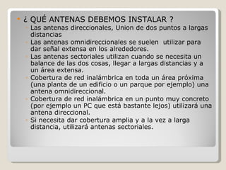    ¿ QUÉ ANTENAS DEBEMOS INSTALAR ?
    ◦ Las antenas direccionales, Union de dos puntos a largas
      distancias
    ◦ Las antenas omnidireccionales se suelen utilizar para
      dar señal extensa en los alrededores.
    ◦ Las antenas sectoriales utilizan cuando se necesita un
      balance de las dos cosas, llegar a largas distancias y a
      un área extensa.
    ◦ Cobertura de red inalámbrica en toda un área próxima
      (una planta de un edificio o un parque por ejemplo) una
      antena omnidireccional.
    ◦ Cobertura de red inalámbrica en un punto muy concreto
      (por ejemplo un PC que está bastante lejos) utilizará una
      antena direccional.
    ◦ Si necesita dar cobertura amplia y a la vez a larga
      distancia, utilizará antenas sectoriales.
 