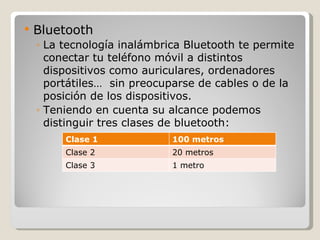    Bluetooth
    ◦ La tecnología inalámbrica Bluetooth te permite
      conectar tu teléfono móvil a distintos
      dispositivos como auriculares, ordenadores
      portátiles… sin preocuparse de cables o de la
      posición de los dispositivos.
    ◦ Teniendo en cuenta su alcance podemos
      distinguir tres clases de bluetooth:
         Clase 1             100 metros
         Clase 2             20 metros
         Clase 3             1 metro
 