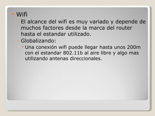   Wifi
    ◦ El alcance del wifi es muy variado y depende de
      muchos factores desde la marca del router
      hasta el estandar utilizado.
    ◦ Globalizando:
       Una conexión wifi puede llegar hasta unos 200m
        con el estandar 802.11b al aire libre y algo mas
        utilizando antenas direccionales.
 