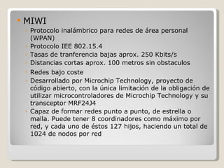    MIWI
    ◦ Protocolo inalámbrico para redes de área personal
      (WPAN)
    ◦ Protocolo IEE 802.15.4
    ◦ Tasas de tranferencia bajas aprox. 250 Kbits/s
    ◦ Distancias cortas aprox. 100 metros sin obstaculos
    ◦ Redes bajo coste
    ◦ Desarrollado por Microchip Technology, proyecto de
      código abierto, con la única limitación de la obligación de
      utilizar microcontroladores de Microchip Technology y su
      transceptor MRF24J4
    ◦ Capaz de formar redes punto a punto, de estrella o
      malla. Puede tener 8 coordinadores como máximo por
      red, y cada uno de éstos 127 hijos, haciendo un total de
      1024 de nodos por red
 