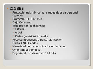    ZIGBEE
    ◦ Protocolo inalámbrico para redes de área personal
      (WPAN)
    ◦ Protocolo IEE 802.15.4
    ◦ Bajo Consumo
    ◦ Tres topologías distintas:
       Estrella
       Árbol
       Redes genéricas en malla
    ◦ Poco componentes para su fabricación
    ◦ Hasta 64000 nodos
    ◦ Necesidad de un coordinador en toda red
    ◦ Orientado a domótica
    ◦ Seguridad con claves de 128 bits
 