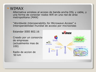    WIMAX
    ◦ Alternativa wireless al acceso de banda ancha DSL y cable, y
      una forma de conectar nodos Wifi en una red de área
      metropolitana (MAN)

    ◦ “Worldwide Interoperability for Microwave Access” o
      Interoperabilidad mundial de acceso por microondas

    ◦ Estandar IEEE 802.16

    ◦ Creado por un consorcio
      de empresas
      (actualmente mas de
      100)

    ◦ Radio de accion de
      50 km
 