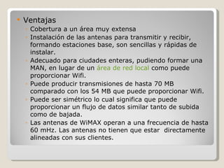    Ventajas
    ◦ Cobertura a un área muy extensa
    ◦ Instalación de las antenas para transmitir y recibir,
      formando estaciones base, son sencillas y rápidas de
      instalar.
    ◦ Adecuado para ciudades enteras, pudiendo formar una
      MAN, en lugar de un área de red local como puede
      proporcionar Wifi.
    ◦ Puede producir transmisiones de hasta 70 MB
      comparado con los 54 MB que puede proporcionar Wifi.
    ◦ Puede ser simétrico lo cual significa que puede
      proporcionar un flujo de datos similar tanto de subida
      como de bajada.
    ◦ Las antenas de WiMAX operan a una frecuencia de hasta
      60 mHz. Las antenas no tienen que estar directamente
      alineadas con sus clientes.
 