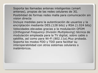 ◦ Soporta las llamadas antenas inteligentes (smart
  antenas), propias de las redes celulares de 3G.
◦ Posibilidad de formas redes malla para comunicación sin
  vision directa
◦ Incluye medidas para la autenticación de usuarios y la
  encriptación mediante DES.(128 bits) y RSA (1.024 bits)
◦ Velocidades elevadas gracias a la modulación OFDM
  (Orthogonal Frequency División Multiplexing) técnica de
  modulación empleada para la TV digital, sobre cable o
  satélite, así como para Wi-Fi (802.11a).Muy probada.
  Soporta los modos FDD y TDD para facilitar su
  interoperabilidad con otros sistemas celulares o
  inalámbricos.
 