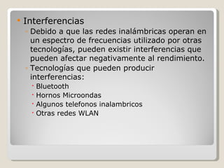    Interferencias
    ◦ Debido a que las redes inalámbricas operan en
      un espectro de frecuencias utilizado por otras
      tecnologías, pueden existir interferencias que
      pueden afectar negativamente al rendimiento.
    ◦ Tecnologías que pueden producir
      interferencias:
      Bluetooth
      Hornos Microondas
      Algunos telefonos inalambricos
      Otras redes WLAN
 