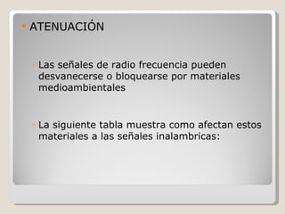    ATENUACIÓN


    ◦ Las señales de radio frecuencia pueden
      desvanecerse o bloquearse por materiales
      medioambientales


    ◦ La siguiente tabla muestra como afectan estos
      materiales a las señales inalambricas:
 