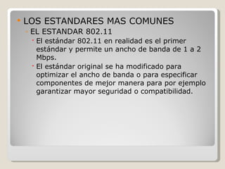    LOS ESTANDARES MAS COMUNES
    ◦ EL ESTANDAR 802.11
      El estándar 802.11 en realidad es el primer
       estándar y permite un ancho de banda de 1 a 2
       Mbps.
      El estándar original se ha modificado para
       optimizar el ancho de banda o para especificar
       componentes de mejor manera para por ejemplo
       garantizar mayor seguridad o compatibilidad.
 