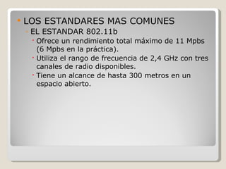    LOS ESTANDARES MAS COMUNES
    ◦ EL ESTANDAR 802.11b
      Ofrece un rendimiento total máximo de 11 Mpbs
       (6 Mpbs en la práctica).
      Utiliza el rango de frecuencia de 2,4 GHz con tres
       canales de radio disponibles.
      Tiene un alcance de hasta 300 metros en un
       espacio abierto.
 
