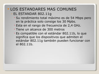    LOS ESTANDARES MAS COMUNES
    ◦ EL ESTANDAR 802.11g
      Su rendimiento total máximo es de 54 Mbps pero
       en la práctica solo consige los 30 Mpbs.
      Esta en el rango de frecuencia de 2,4 GHz.
      Tiene un alcance de 300 metros
      Es compatible con el estándar 802.11b, lo que
       significa que los dispositivos que admiten el
       estándar 802.11g también pueden funcionar con
       el 802.11b.
 