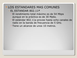    LOS ESTANDARES MAS COMUNES
    ◦ EL ESTANDAR 802.11ª
      El rendimiento total máximo es de 54 Mbps
       aunque en la práctica es de 30 Mpbs.
      El estándar 802.11a provee hasta ocho canales de
       radio en la banda de frecuencia de 5 GHz.
      Tiene un alcanze de unos 10 metros.
 