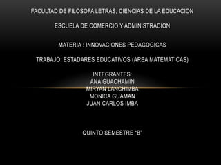 FACULTAD DE FILOSOFA LETRAS, CIENCIAS DE LA EDUCACION
ESCUELA DE COMERCIO Y ADMINISTRACION
MATERIA : INNOVACIONES PEDAGOGICAS
TRABAJO: ESTADARES EDUCATIVOS (AREA MATEMATICAS)
INTEGRANTES:
ANA GUACHAMIN
MIRYAN LANCHIMBA
MONICA GUAMAN
JUAN CARLOS IMBA
QUINTO SEMESTRE “B”
 