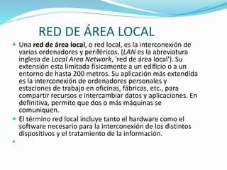 RED DE ÁREA LOCAL
 Una red de área local, o red local, es la interconexión de

varios ordenadores y periféricos. (LAN es la abreviatura
inglesa de Local Area Network, 'red de área local'). Su
extensión esta limitada físicamente a un edificio o a un
entorno de hasta 200 metros. Su aplicación más extendida
es la interconexión de ordenadores personales y
estaciones de trabajo en oficinas, fábricas, etc., para
compartir recursos e intercambiar datos y aplicaciones. En
definitiva, permite que dos o más máquinas se
comuniquen.
 El término red local incluye tanto el hardware como el
software necesario para la interconexión de los distintos
dispositivos y el tratamiento de la información.


 