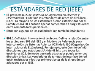 ESTÁNDARES DE RED (IEEE)
 El proyecto 802, del Instituto de Ingenieros en Eléctrica y

Electrónica (IEEE) definió los estándares de redes de área local
(LAN). La mayoría de los estándares fueron establecidos por el
Comité en los 80´s cuando apenas comenzaban a surgir las redes
entre computadoras personales.
 Estos son algunos de los estándares son también Estándares :
 802.1 Definición Internacional de Redes. Define la relación entre

los estándares 802 del IEEE y el Modelo de Referencia para
Interconexión de Sistemas Abiertos (OSI) de la ISO (Organización
Internacional de Estándares). Por ejemplo, este Comité definió
direcciones para estaciones LAN de 48 bits para todos los
estándares 802, de modo que cada adaptador puede tener una
dirección única. Los vendedores de tarjetas de interface de red
están registrados y los tres primeros bytes de la dirección son
asignados por el IEEE.

 
